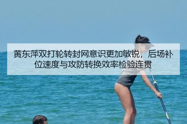 黄东萍双打轮转封网意识更加敏锐，后场补位速度与攻防转换效率检验连贯